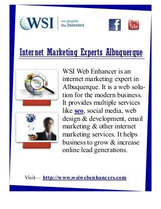 Internet Marketing Experts Albuquerque
              WSI Web Enhancer is an
              internet marketing expert in
              Albuquerque. It is a web solu-
              tion for the modern business.
              It provides multiple services
              like seo, social media, web
              design & development, email
              marketing & other internet
              marketing services. It helps
              business to grow & increase
              online lead generations.


 Visit— http://www.wsiwebenhancers.com
 