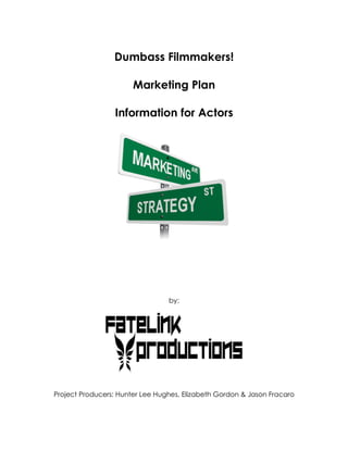 Dumbass Filmmakers!

                       Marketing Plan

                 Information for Actors




                                 by:




Project Producers: Hunter Lee Hughes, Elizabeth Gordon & Jason Fracaro
 