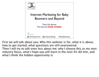 Internet Marketing for Baby
                         Boomers and Beyond
                                   Think. Do. Review.
                             The Internet made simple.




                  @mahoneyinternet   @minetmarketing   #thinkdoreview


First we will talk about you; Who this webinar is for, what it is about,
how to get started, what questions are still unanswered.
Then I will try to talk even less about me; why I choose this as my next
industry focus, what I hope you will learn in the next 45-60 min, and
what I think the hidden opportunity is
 