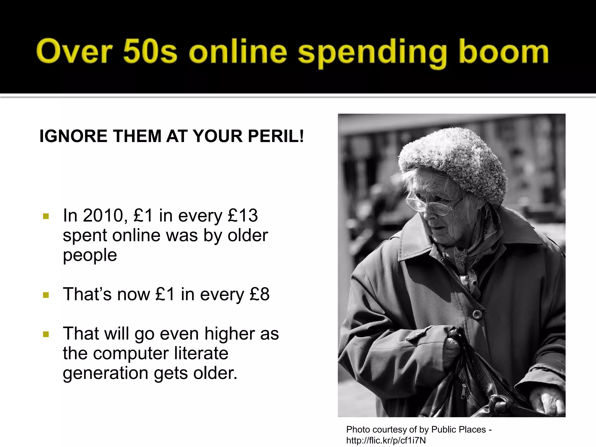 IGNORE THEM AT YOUR PERIL!



   In 2010, £1 in every £13
    spent online was by older
    people

   That’s now £1 in every £8

   That will go even higher as
    the computer literate
    generation gets older.

                                  Photo courtesy of by Public Places -
                                  http://flic.kr/p/cf1i7N
 