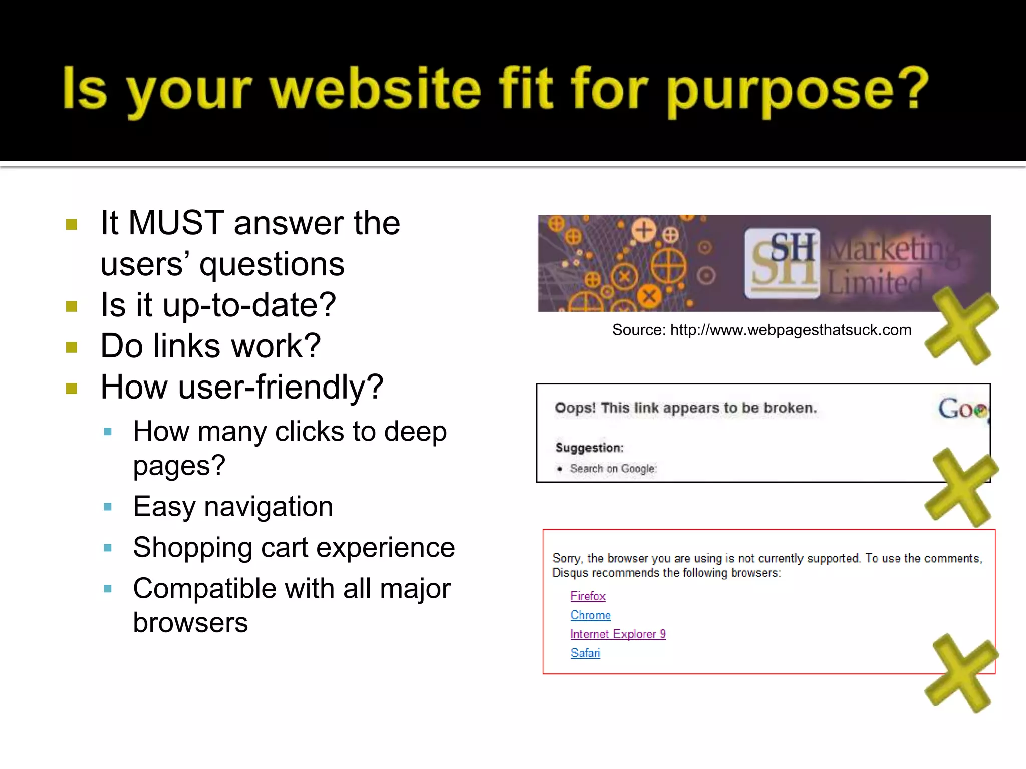    It MUST answer the
    users’ questions
   Is it up-to-date?
                                  Source: http://www.webpagesthatsuck.com
   Do links work?
   How user-friendly?
     How many clicks to deep
      pages?
     Easy navigation
     Shopping cart experience
     Compatible with all major
      browsers
 