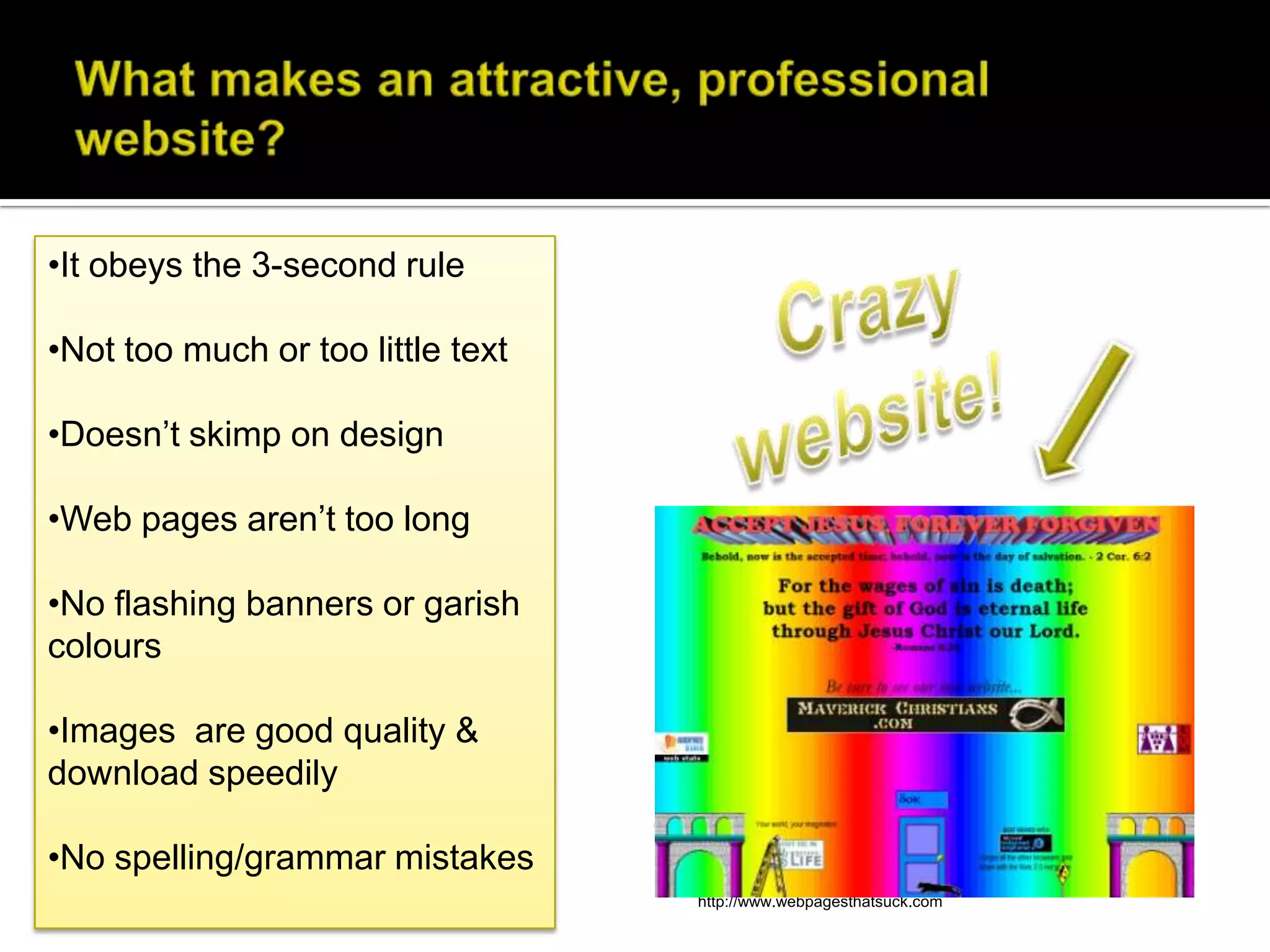 •It obeys the 3-second rule

•Not too much or too little text

•Doesn’t skimp on design

•Web pages aren’t too long

•No flashing banners or garish
colours

•Images are good quality &
download speedily

•No spelling/grammar mistakes
                                   Sourced from
                                   http://www.webpagesthatsuck.com
 