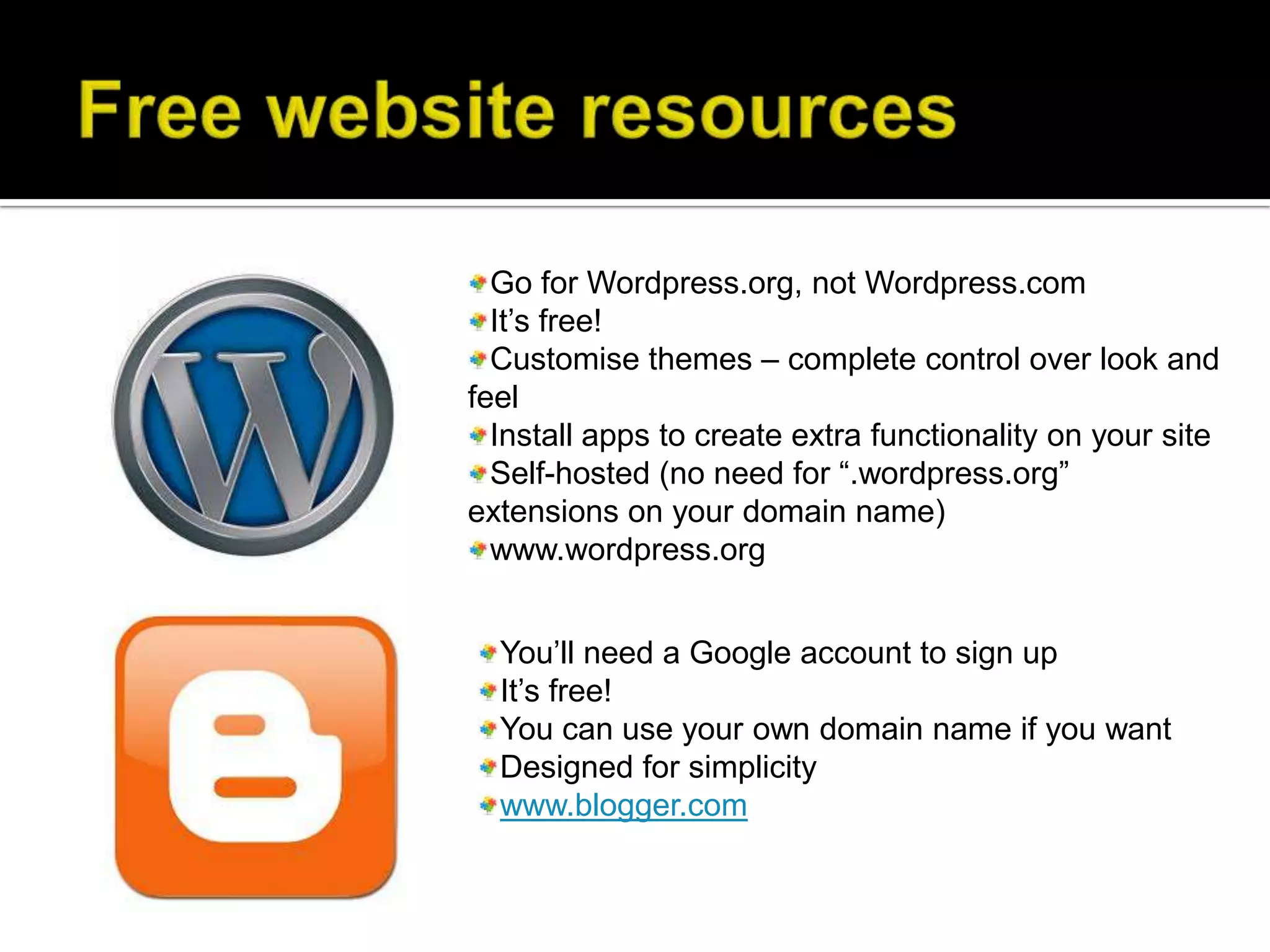 Go for Wordpress.org, not Wordpress.com
  It’s free!
  Customise themes – complete control over look and
feel
  Install apps to create extra functionality on your site
  Self-hosted (no need for “.wordpress.org”
extensions on your domain name)
  www.wordpress.org


  You’ll need a Google account to sign up
  It’s free!
  You can use your own domain name if you want
  Designed for simplicity
  www.blogger.com
 
