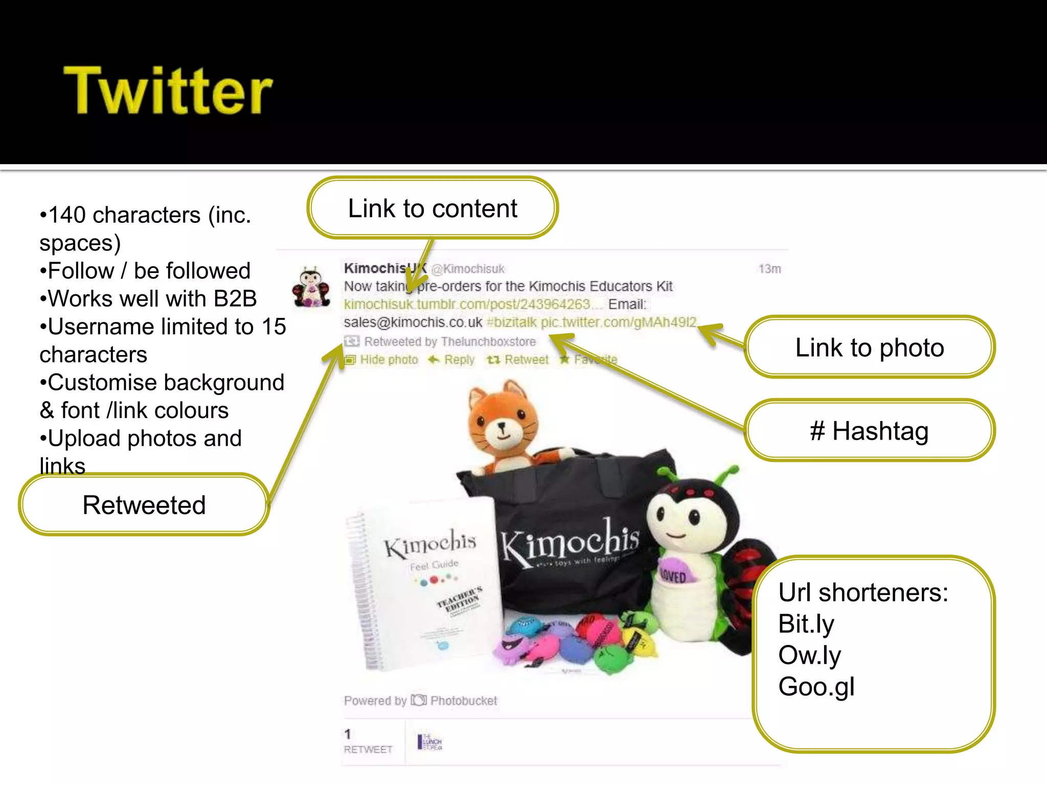 •140 characters (inc.     Link to content
spaces)
•Follow / be followed
•Works well with B2B
•Username limited to 15
characters                                   Link to photo
•Customise background
& font /link colours
•Upload photos and                            # Hashtag
links
   Retweeted


                                            Url shorteners:
                                            Bit.ly
                                            Ow.ly
                                            Goo.gl
 