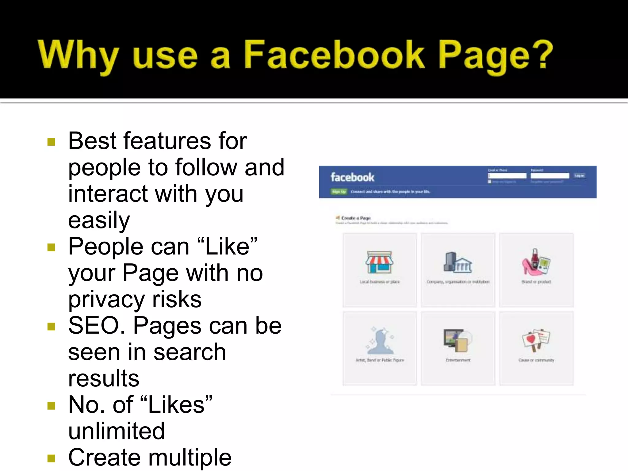    Best features for
    people to follow and
    interact with you
    easily
   People can “Like”
    your Page with no
    privacy risks
   SEO. Pages can be
    seen in search
    results
   No. of “Likes”
    unlimited
   Create multiple
 