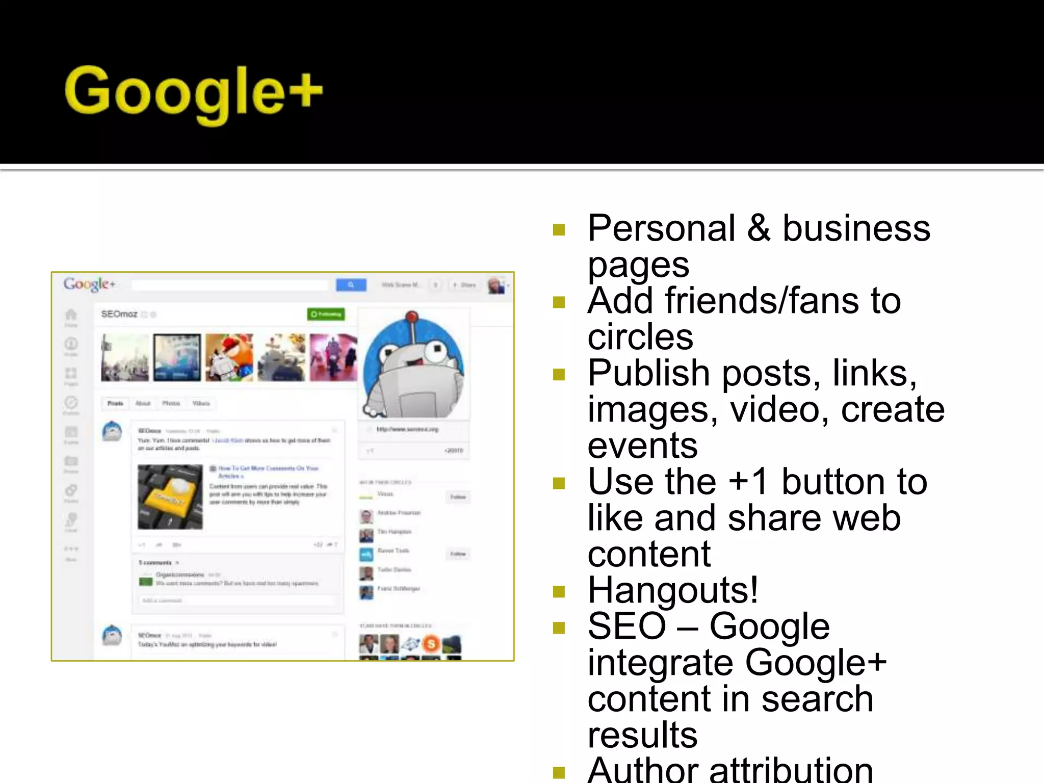   Personal & business
    pages
   Add friends/fans to
    circles
   Publish posts, links,
    images, video, create
    events
   Use the +1 button to
    like and share web
    content
   Hangouts!
   SEO – Google
    integrate Google+
    content in search
    results
 