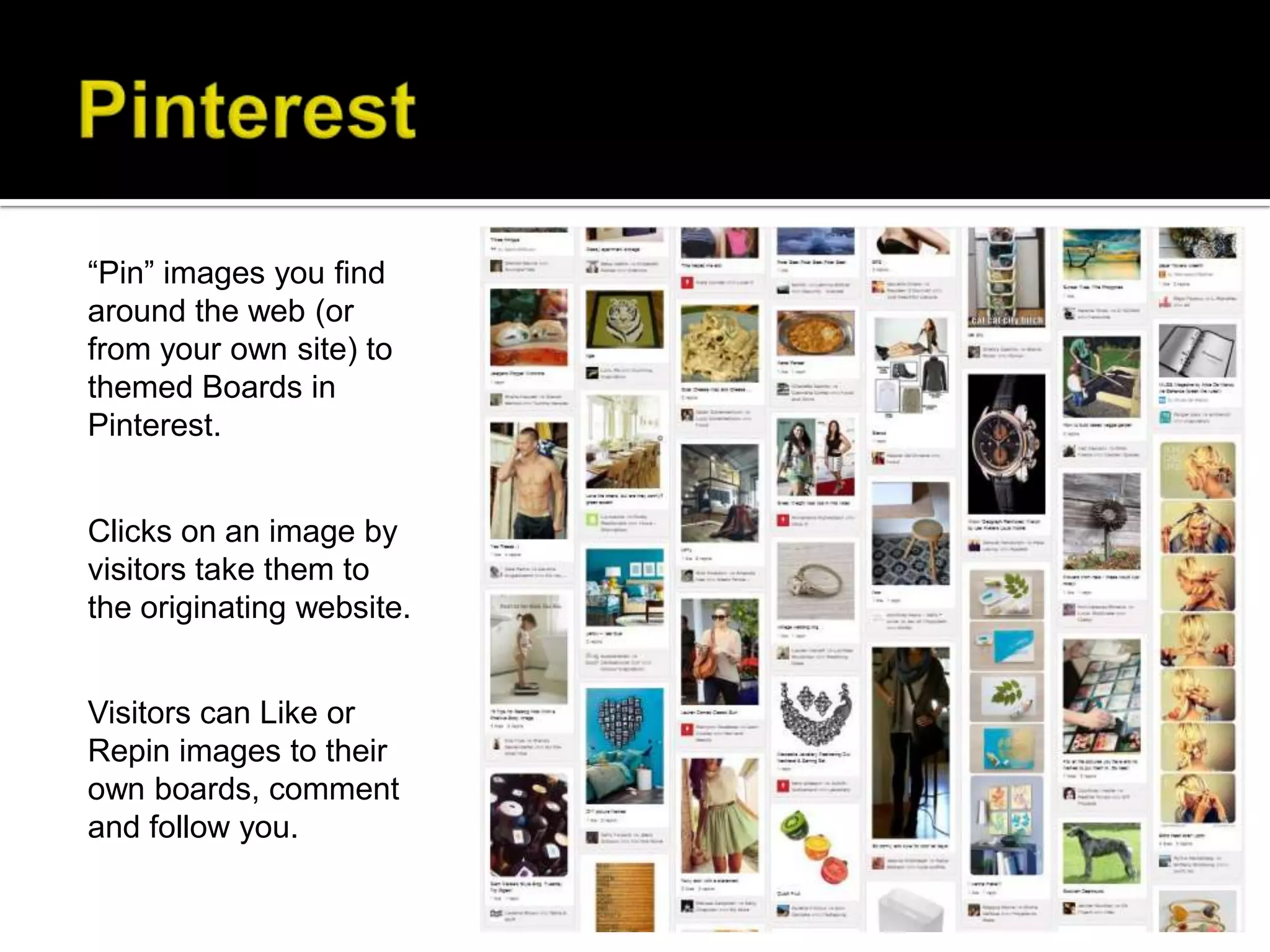 “Pin” images you find
around the web (or
from your own site) to
themed Boards in
Pinterest.


Clicks on an image by
visitors take them to
the originating website.


Visitors can Like or
Repin images to their
own boards, comment
and follow you.
 