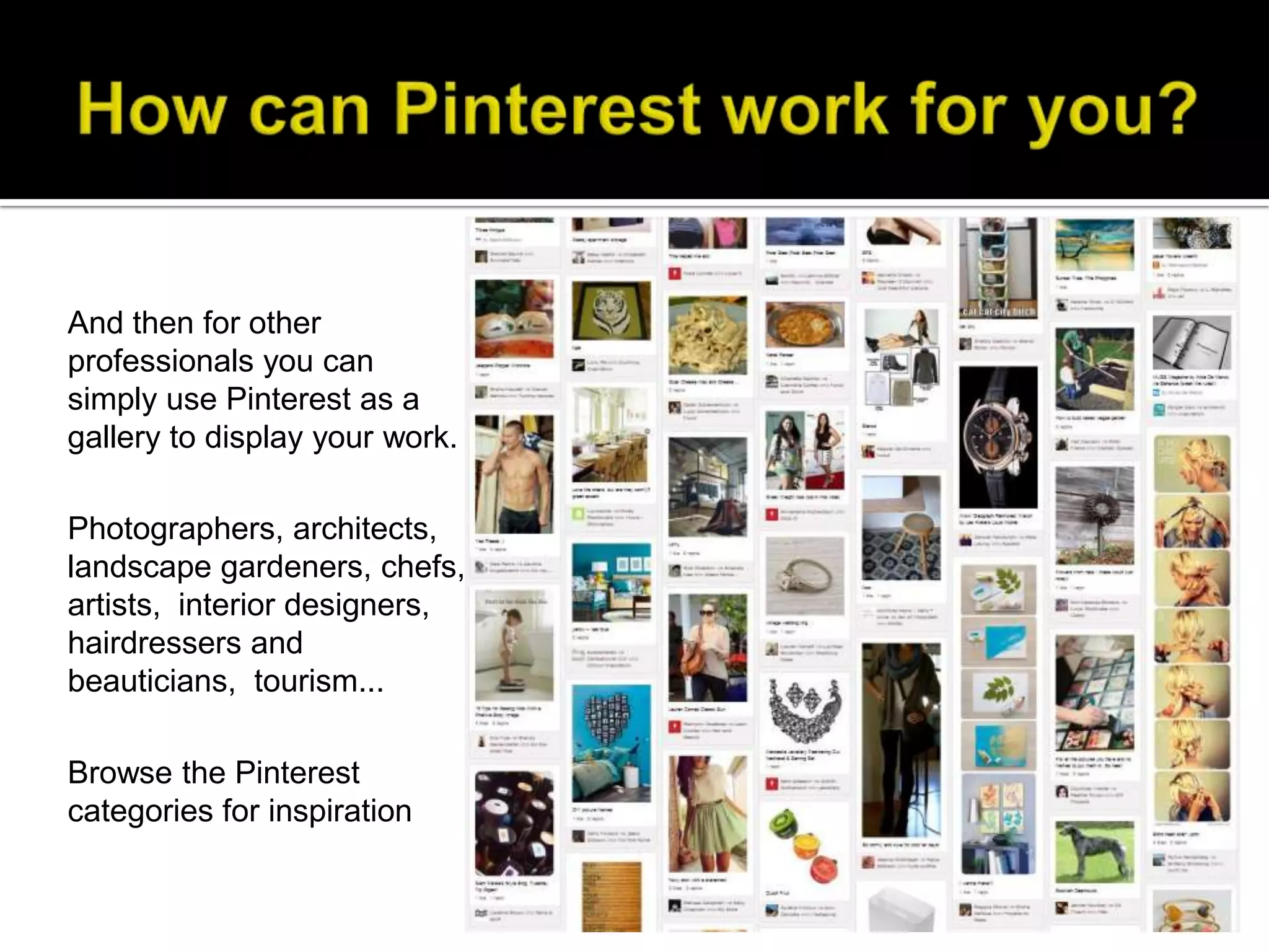 And then for other
professionals you can
simply use Pinterest as a
gallery to display your work.

Photographers, architects,
landscape gardeners, chefs,
artists, interior designers,
hairdressers and
beauticians, tourism...

Browse the Pinterest
categories for inspiration
 