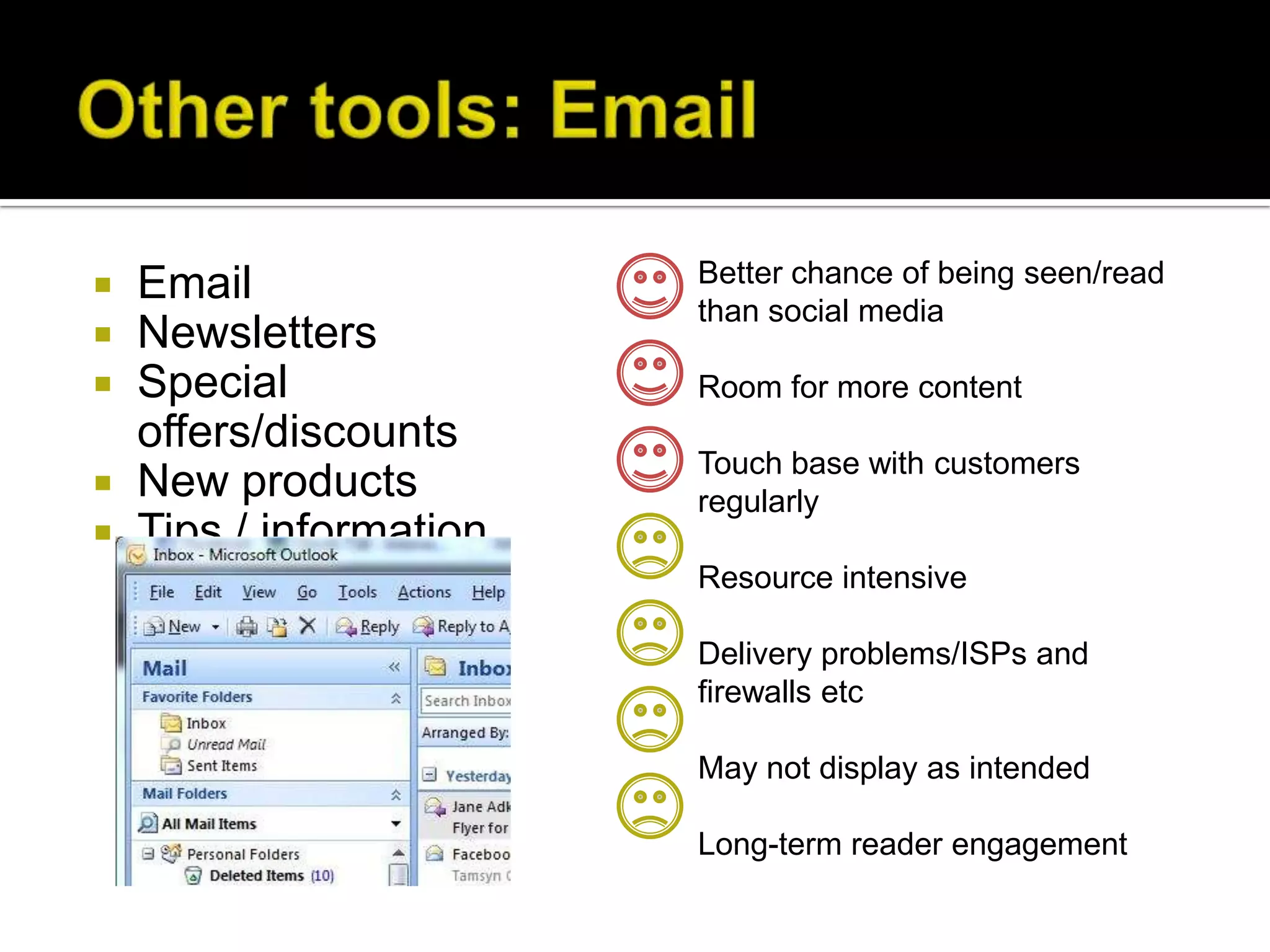    Email                Better chance of being seen/read
                         than social media
   Newsletters
   Special              Room for more content
    offers/discounts
                         Touch base with customers
   New products         regularly
   Tips / information
                         Resource intensive

                         Delivery problems/ISPs and
                         firewalls etc

                         May not display as intended

                         Long-term reader engagement
 