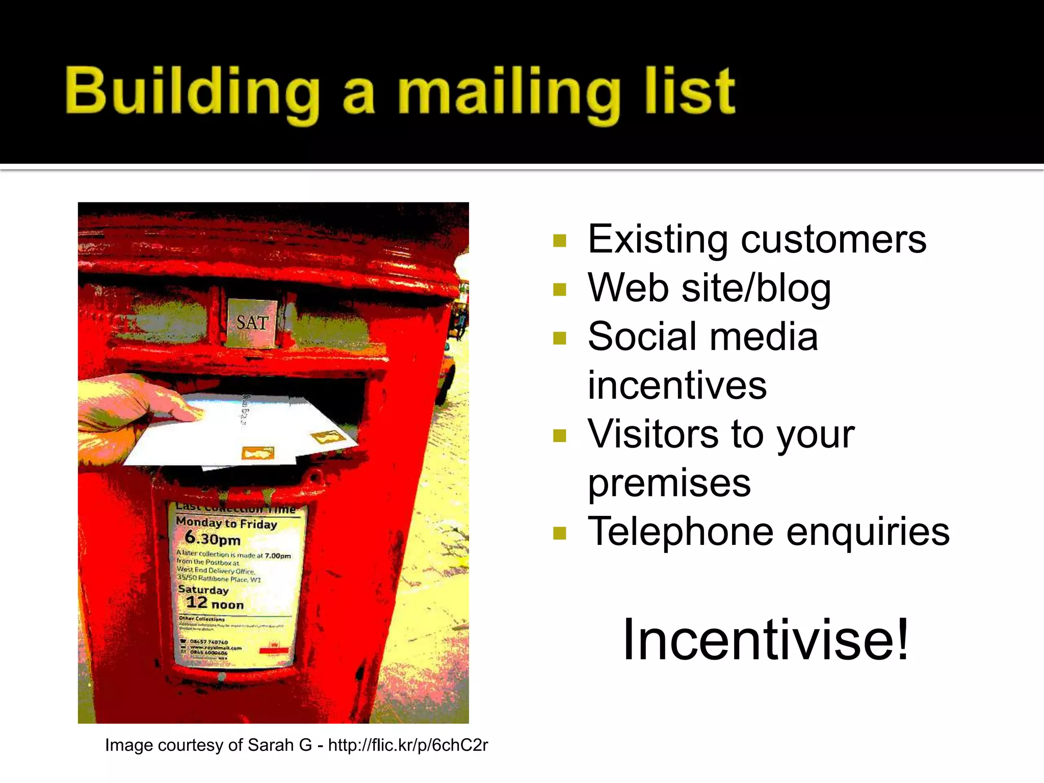  Existing customers
                                                       Web site/blog
                                                       Social media
                                                        incentives
                                                       Visitors to your
                                                        premises
                                                       Telephone enquiries


                                                          Incentivise!
Image courtesy of Sarah G - http://flic.kr/p/6chC2r
 