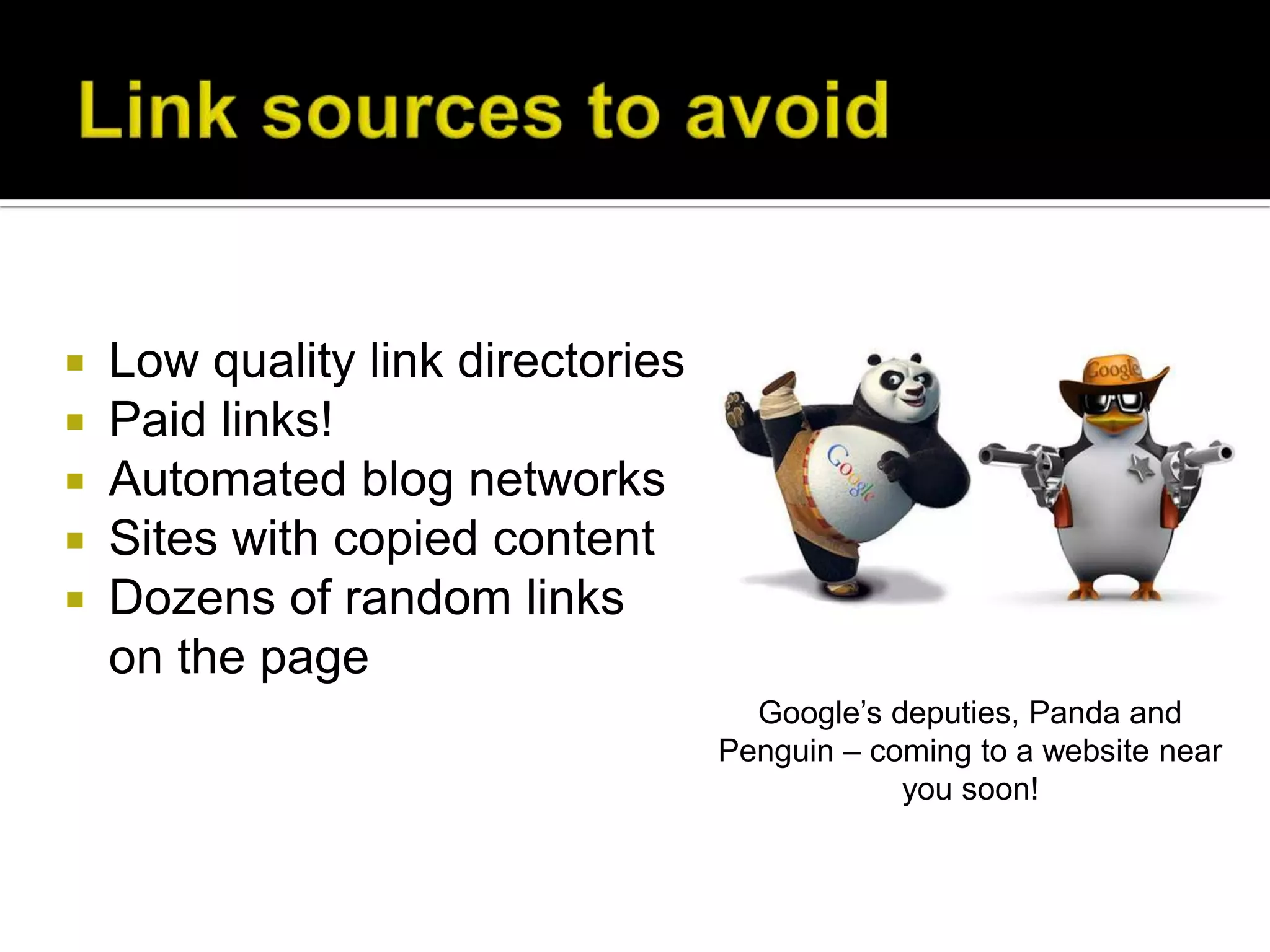    Low quality link directories
   Paid links!
   Automated blog networks
   Sites with copied content
   Dozens of random links
    on the page
                                     Google’s deputies, Panda and
                                   Penguin – coming to a website near
                                               you soon!
 