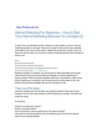 Internet Marketing For Beginners – How to Start
Your Internet Marketing Business On a Budget (2)
In spite of the uncomfortable economic climate, it is still possible to start your Internet
marketing business on a budget. These are no longer the days when it was practically
unthinkable to start any business without unlimited funds and elite contacts. In fact, for
those who are not aware, you can start an Internet marketing business with practically no
start-up cost.
BUT…
You do need the education…
You do need the motivation and support…
You do need the inspiration and alignement with your vision…
Not sure if you have these? —> Talk to me…
Building a business on a budget, can only be done by taking advantage of the proper
internet-based tools and practicing effective strategies on internet marketing and
business growth. While it has been repeatedly said that it is impossible to make money
without spending any, marketing your business properly by being aware of the most
effective internet-based strategies will prove the naysayers wrong.
Take your first steps….
Just like in anything else, the first steps are usually the hardest to take and this also
happens to be the case when starting an online marketing on a budget. The basics are
usually the same.
For example:
What are you planning to market?
What is your target market?
How is the product or service performing in the market currently?
The scope of any business starts at the very beginning and it becomes the general
theme of your intended website.
Linda’s(Inspirations(
Linda(Nuyts(
http://lindanuyts.be(
 