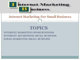 Internet Marketing For Small Business


                 TOPICS
•INTERNET MARKETING HOME BUSINESS
•INTERNET ADVERTISING SMALL BUSINESS
•EMAIL MARKETING SMALL BUSINESS
 