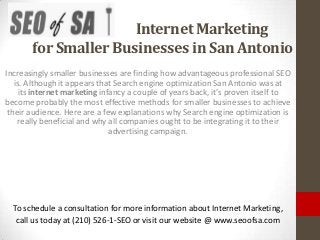 Internet Marketing
       for Smaller Businesses in San Antonio
Increasingly smaller businesses are finding how advantageous professional SEO
   is. Although it appears that Search engine optimization San Antonio was at
     its internet marketing infancy a couple of years back, it’s proven itself to
become probably the most effective methods for smaller businesses to achieve
 their audience. Here are a few explanations why Search engine optimization is
    really beneficial and why all companies ought to be integrating it to their
                               advertising campaign.




  To schedule a consultation for more information about Internet Marketing,
   call us today at (210) 526-1-SEO or visit our website @ www.seoofsa.com
 
