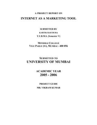 A PROJECT REPORT ON
INTERNET AS A MARKETING TOOL
SUBMITTED BY
KARTIK RAICHURA
T.Y.B.M.S. [Semester V]
MITHIBAI COLLEGE
VILE PARLE (W), MUMBAI - 400 056
SUBMITTED TO
UNIVERSITY OF MUMBAI
ACADEMIC YEAR
2005 - 2006
PROJECT GUIDE
MR. VIKRAM KUMAR
 