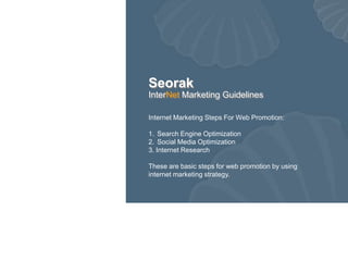 Seorak
InterNet Marketing Guidelines

Internet Marketing Steps For Web Promotion:

1. Search Engine Optimization
2. Social Media Optimization
3. Internet Research

These are basic steps for web promotion by using
internet marketing strategy.
 
