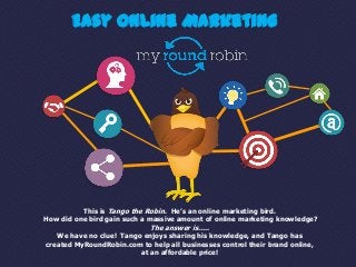Easy Online Marketing




          This is Tango the Robin. He’s an online marketing bird.
How did one bird gain such a massive amount of online marketing knowledge?
                             The answer is…..
   We have no clue! Tango enjoys sharing his knowledge, and Tango has
created MyRoundRobin.com to help all businesses control their brand online,
                         at an affordable price!
 
