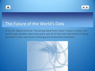 The Future of the World’s Data
If the IDC Digital Universe "Extracting Value from Chaos" study is correct, the
world’s data doubles every two years, and all of that new information is being
accessed in new ways by an evolving pool of potential customers.
 