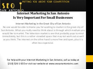 InternetMarketingInSanAntonio
IsVeryImportantForSmallBusinesses
Internet Marketing in the Great City of San Antonio
No one would be able to blame you for wanting to market in the great city of
San Antonio. What you really need to think about is through which medium you
would like to market. The television market is one that probably pops to mind
immediately, but this is a rather crowded space that may not work out as well
as you think. The internet on the other hand is more free and open, plus it is
often less expensive.
For help with your Internet Marketing in San Antonio, call us today at
(210) 526-1-SEO or visit our website at www.seosanantonioinc.com
 