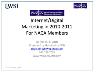 Internet/Digital
Marketing in 2010-2011
For NACA Members
December 8, 2010
Presented by Gary Levine, WSI
glevine@WSIWebMark.com
703.286.7095
www.WSIWebMark.com
NACA December 8, 2010 1
 