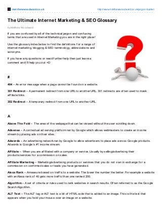 mat t hewwoodward.co.uk http://www.matthewwoodward.co.uk/jargon-buster/
by Matthew Woodward
The Ultimate Internet Marketing & SEO Glossary
If you are conf used by all of the technical jargon and conf using
terms that are used in Internet Marketing you are in the right place!
Use the glossary index below to f ind the def initions f or a range of
internet marketing, blogging & SEO terminology, abbreviations and
acronyms.
If you have any questions or need f urther help then just leave a
comment and I’ll help you out =D
#
404 – An error message when a page cannot be f ound on a website.
301 Redirect – A permanent redirect f rom one URL to another URL. 301 redirects are of ten used to mask
af f iliate links.
302 Redirect – A temporary redirect f rom one URL to another URL.
A
Above The Fold – The area of the webpage that can be viewed without the user scrolling down.
Adsense – A contextual ad serving platf orm ran by Google which allows webmasters to create an income
stream by placing ads on their sites.
Adwords – An advertising network ran by Google to allow advertisers to place ads across Google products.
Adwords is Google’s #1 income stream.
Affiliate – When you are af f iliated with a company or service. Usually by selling/advertising their
products/services f or a commission on sales.
Affiliate Marketing – Marketing/advertising products or services that you do not own in exchange f or a
commission on conf irmed sales or leads you have generated.
Alexa Rank – A measure based on traf f ic to a website. The lower the number the better. For example a website
with an Alexa rank of 40 gets more traf f ic than one ranked 200.
Algorithm – A set of criteria or rules used to rank websites in search results. Of ten ref erred to as the Google
Search Algorithm.
ALT Text – The ALT tag or ALT text is a bit of HTML code that is added to an image. This is the text that
appears when you hold your mouse over an image on a website.
 