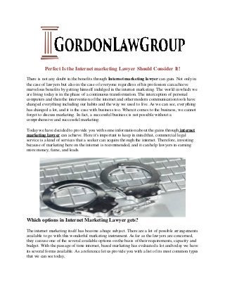 Perfect Is the Internet marketing Lawyer Should Consider It!
There is not any doubt in the benefits through Internet marketing lawyer can gain. Not only in
the case of lawyers but also in the case of everyone regardless of his profession can achieve
marvelous benefits by getting himself indulged in the internet marketing. The world in which we
are living today is in the phase of a continuous transformation. The interception of personal
computers and then the intervention of the internet and other modern communication tools have
changed everything including our habits and the way we used to live. As we can see, everything
has changed a lot, and it is the case with business too. When it comes to the business, we cannot
forget to discuss marketing. In fact, a successful business is not possible without a
comprehensive and successful marketing.
Today we have decided to provide you with some information about the gains through internet
marketing lawyer can achieve. Here it's important to keep in mind that, commercial legal
service is a kind of services that a seeker can acquire through the internet. Therefore, investing
because of marketing here on the internet is recommended, and it can help lawyers in earning
more money, fame, and leads.
Which options in Internet Marketing Lawyer gets?
The internet marketing itself has become a huge subject. There are a lot of possible arrangements
available to go with this wonderful marketing instrument. As far as the lawyers are concerned,
they can use one of the several available options on the basis of their requirements, capacity and
budget. With the passage of time internet, based marketing has evaluated a lot and today we have
its several forms available. As a reference let us provide you with a list of its most common types
that we can see today,
 