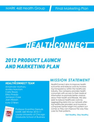 MARK 468 Health Group                       Final Marketing Plan




                 HEALTHCONNECT
2012 PRODUCT LAUNCH
AND MARKETING PLAN

                                       MISSION STATEMENT
HEALTHCONNECT TEAM                     HealthConnect aims to improve health
Amarinder Matharu                      outcomes and reduce costs by increas-
Annika Narotam                         ing transparency within the healthcare
                                       industry. Our company provides health
Carlo Reyes
                                       consumers with access to their medical
Erika Pineda                           information to promote better choices
Jameson Case                           about their health and lifestyle. We also
Josh Hibben                            seek to reduce healthcare costs by
Kate O’Brien                           aggregating data into our network offer-
                                       ing healthcare providers and insurance
                                       companies better insight into patient out-
        Professor Evanthia Geroulis    comes so they can improve the way they
                                       care for their patients.
        MARK 468 Winter 2010-11
        Loyola University of Chicago                   Get Healthy, Stay Healthy.
        Graduate School of Business
 