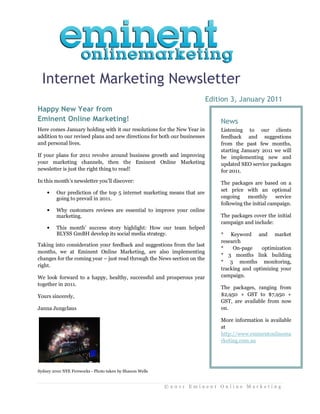 Internet Marketing Newsletter
                                                                           Edition 3, January 2011
Happy New Year from
Eminent Online Marketing!                                                      News
Here comes January holding with it our resolutions for the New Year in         Listening to our clients
addition to our revised plans and new directions for both our businesses       feedback and suggestions
and personal lives.                                                            from the past few months,
                                                                               starting January 2011 we will
If your plans for 2011 revolve around business growth and improving            be implementing new and
your marketing channels, then the Eminent Online Marketing                     updated SEO service packages
newsletter is just the right thing to read!                                    for 2011.
In this month’s newsletter you’ll discover:                                    The packages are based on a
                                                                               set price with an optional
    •    Our prediction of the top 5 internet marketing means that are
         going to prevail in 2011.                                             ongoing     monthly      service
                                                                               following the initial campaign.
    •    Why customers reviews are essential to improve your online
         marketing.                                                            The packages cover the initial
                                                                               campaign and include:
    •    This month’ success story highlight: How our team helped
         BLYSS GmBH develop its social media strategy.                         * Keyword and market
                                                                               research
Taking into consideration your feedback and suggestions from the last
                                                                               *    On-page    optimization
months, we at Eminent Online Marketing, are also implementing
                                                                               * 3 months link building
changes for the coming year – just read through the News section on the
                                                                               * 3 months monitoring,
right.
                                                                               tracking and optimizing your
We look forward to a happy, healthy, successful and prosperous year            campaign.
together in 2011.
                                                                               The packages, ranging from
Yours sincerely,                                                               $2,950 + GST to $7,950 +
                                                                               GST, are available from now
Janna Jungclaus                                                                on.

                                                                               More information is available
                                                                               at
                                                                               http://www.eminentonlinema
                                                                               rketing.com.au




Sydney 2010 NYE Fireworks - Photo taken by Shanon Wells


                                                          ©2011 Eminent Online Marketing
 