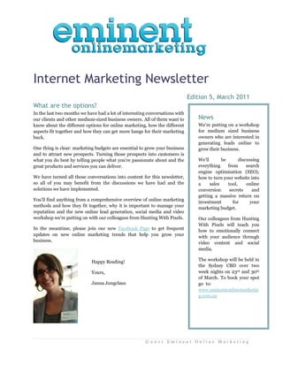 Internet Marketing Newsletter
                                                                             Edition 5, March 2011
What are the options?
In the last two months we have had a lot of interesting conversations with
our clients and other medium-sized business owners. All of them want to         News
know about the different options for online marketing, how the different        We’re putting on a workshop
aspects fit together and how they can get more bangs for their marketing        for medium sized business
buck.                                                                           owners who are interested in
                                                                                generating leads online to
One thing is clear: marketing budgets are essential to grow your business       grow their business.
and to attract new prospects. Turning those prospects into customers is
what you do best by telling people what you’re passionate about and the         We’ll       be       discussing
great products and services you can deliver.                                    everything     from      search
                                                                                engine optimisation (SEO),
We have turned all those conversations into content for this newsletter,        how to turn your website into
so all of you may benefit from the discussions we have had and the              a     sales    tool,     online
solutions we have implemented.                                                  conversion      secrets     and
                                                                                getting a massive return on
You’ll find anything from a comprehensive overview of online marketing
                                                                                investment        for      your
methods and how they fit together, why it is important to manage your           marketing budget.
reputation and the new online lead generation, social media and video
workshop we’re putting on with our colleagues from Hunting With Pixels.         Our colleagues from Hunting
                                                                                With Pixels will teach you
In the meantime, please join our new Facebook Page to get frequent              how to emotionally connect
updates on new online marketing trends that help you grow your                  with your audience through
business.                                                                       video content and social
                                                                                media.

                            Happy Reading!                                      The workshop will be held in
                                                                                the Sydney CBD over two
                            Yours,                                              week nights on 23rd and 30th
                                                                                of March. To book your spot
                            Janna Jungclaus                                     go..to:
                                                                                www.eminentonlinemarketin
                                                                                g.com.au




                                                      ©2011 Eminent Online Marketing
 