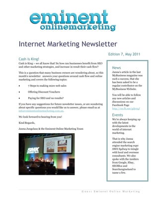 Internet Marketing Newsletter
                                                                             Edition 7, May 2011
Cash is King!
Cash is King – we all know that! So how can businesses benefit from SEO
and other marketing strategies, and increase in result their cash flow?
                                                                               News
This is a question that many business owners are wondering about, so this      Janna’s article in the last
month’s newsletter answers your questions around cash flow and online          MyBusiness magazine was
marketing and covers the following topics:                                     such a success, that she
                                                                               has been asked to be a
       7 Steps to making more web sales                                       regular contributor on the
                                                                               MyBusiness Website.
       Offering Discount Vouchers
                                                                               You will be able to follow
       Paying for SEO and no results?                                         any new articles and
                                                                               discussions on our
If you have any suggestions for future newsletter issues, or are wondering     Facebook Page
about specific questions you would like us to answer, please email us at       http://on.fb.me/gdexqJ
info@eminentonlinemarketing.com.au.

We look forward to hearing from you!
                                                                               Events
                                                                               We’re always keeping up
Kind Regards,                                                                  with the latest
                                                                               developments in the
Janna Jungclaus & the Eminent Online Marketing Team                            world of internet
                                                                               marketing.

                                                                               That is why Janna
                                                                               attended the search
                                                                               engine marketing expo
                                                                               SMX Sydney to mingle
                                                                               with local and overseas
                                                                               consultants. We also
                                                                               spoke with the insiders
                                                                               from Google, Ebay,
                                                                               SEOMoz and
                                                                               Searchengineland to
                                                                               name a few.




                                                       ©2011 Eminent Online Marketing
 