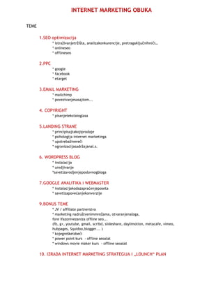 INTERNET MARKETING OBUKA

TEME

       1.SEO optimizacija
               * istraživanjetržišta, analizakonkurencije, pretragaključnihreči…
               * onlineseo
               * offlineseo

       2.PPC
               * google
               * facebook
               * etarget


       3.EMAIL MARKETING
               * mailchimp
               * povezivanjesasajtom...


       4. COPYRIGHT
               * pisanjetekstaioglasa


       5.LANDING STRANE
               * principisajtakojiprodaje
               * psihologija internet marketinga
               * upotrebaživereči
               * ogranizacijasadržajanal.s.


       6. WORDPRESS BLOG
               * instalacija
               * uredjivanje
               *savetizavodjenjeposlovnogbloga


       7.GOOGLE ANALITIKA i WEBMASTER
               * instalacijakodazapraćenjeposeta
               * savetizapovećanjekonverzije


       9.BONUS TEME
               * JV / affiliate partnerstva
               * marketing nadruštvenimmrežama, otvaranjenaloga,
               fore ifazonivezaniza offline seo...
               (fb, g+, youtube, gmail, scribd, slideshare, daylimotion, metacafe, vimeo,
               hubpages, Squidoo,blogger... )
               * kojegreškeizbeći
               * power point kurs - offline seoalat
               * windows movie maker kurs - offline seoalat

       10. IZRADA INTERNET MARKETING STRATEGIJA I „LOUNCH“ PLAN
 