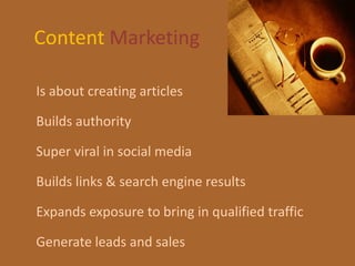 Content Marketing

Is about creating articles

Builds authority

Super viral in social media

Builds links & search engine results

Expands exposure to bring in qualified traffic

Generate leads and sales
 