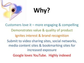 Why?
Customers love it – more engaging & compelling
   Demonstrates value & quality of product
      Ignites interest & brand recognition
 Submit to video sharing sites, social networks,
  media content sites & bookmarking sites for
               increased exposure
     Google loves YouTube. Highly indexed
 