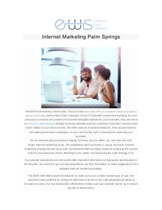  
	
  
Internet Marketing Palm Springs
	
  
	
  
People find everything online today. Did you know more than 88% of consumers check out products
and services online before they make a decision to buy? If potential customers searching for your
products or services are unable to find a well-designed website for your business, they will move
on. Effective Web Solutions designs stunning websites built for customer conversion and we make
them visible in your service areas. We offer services in several mediums, from social media to
remaketing and email campaigns, so you can find the right combination to promote your
business.
As our services get your phones ringing and drive up your sales, you can dive into ever
larger Internet marketing pools. We understand each business is unique and each Internet
marketing strategy should be as well. Our talented staff are highly skilled at analyzing the current
state of your presence online, listening to your goals, and designing the right strategy to fit.
Our website evaluations and site audits offer important information to help guide development in
the direction you want it to go. Our representatives use this information to make suggestions for a
targeted Internet marketing strategy.
The EWS staff offers keyword research to make sure your content marketing is on par. We
maximize sales potential by hitting the right search terms for the right geographical areas to
increase success. Our successful SEO efforts then makes sure your website comes up in search
results for those terms.
 