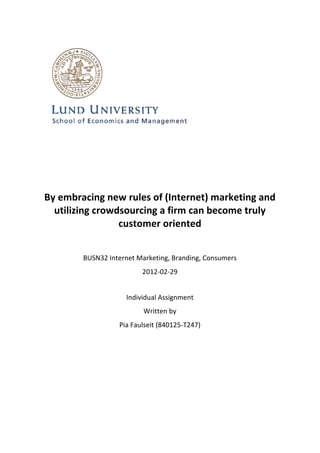 
	
  
                                                    	
  
                                                    	
  
                                                    	
  

       By	
  embracing	
  new	
  rules	
  of	
  (Internet)	
  marketing	
  and	
  
         utilizing	
  crowdsourcing	
  a	
  firm	
  can	
  become	
  truly	
  
                            customer	
  oriented	
  
                                                    	
  
	
  
                   BUSN32	
  Internet	
  Marketing,	
  Branding,	
  Consumers	
  
                                          2012-­‐02-­‐29	
  
                                                    	
  
                                    Individual	
  Assignment	
  
                                           Written	
  by	
  	
  
                                 Pia	
  Faulseit	
  (840125-­‐T247)
 