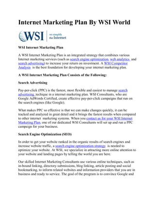 Internet Marketing Plan By WSI World


WSI Internet Marketing Plan

A WSI Internet Marketing Plan is an integrated strategy that combines various
Internet marketing services (such as search engine optimization, web analytics and
search advertising) to increase your return on investment. A WSI Competitor
Analysis is the best foundation for developing your internet marketing plan.

A WSI Internet Marketing Plan Consists of the Following:

Search Advertising

Pay-per-click (PPC) is the fastest, most flexible and easiest to manage search
advertising techique in a internet marketing plan. WSI Consultants, who are
Google AdWords Certified, create effective pay-per-click campaigns that run on
the search engines (like Google).

What makes PPC so effective is that we can make changes quickly, it can be
tracked and analyzed in great detail and it brings the fastest results when compared
to other internet marketing systems. When you contact us for your WSI Internet
Marketing Plan, one of our dedicated WSI Consultants will set up and run a PPC
campaign for your business.

Search Engine Optimization (SEO)

In order to get your website ranked in the organic results of search engines and
increase website traffic, a search engine optimization strategy is needed to
optimize your website. At WSI, we specialize in attracting more online attention to
your website and landing pages by telling the world you are here.

Our skilled Internet Marketing Consultants use various online techniques, such as
in-bound linking, directory submissions, blog linking, article posting and social
bookmarking, to inform related websites and information providers that you are in
business and ready to service. The goal of the program is to convince Google and
 