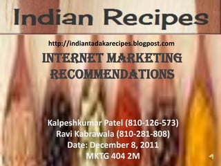 http://indiantadakarecipes.blogpost.com

Internet Marketing
 Recommendations


Kalpeshkumar Patel (810-126-573)
  Ravi Kabrawala (810-281-808)
     Date: December 8, 2011
         MKTG 404 2M
 