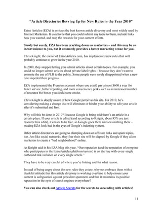11
“Article Directories Revving Up for New Rules in the Year 2010”
Ezine Articles (EZA) is perhaps the best known article directory and most widely used by
Internet Marketers. It used to be that you could submit any topic to them, include links
how you wanted, and reap the rewards for your content efforts.
Slowly but surely, EZA has been cracking down on marketers – and this may be an
inconvenience to you, but it ultimately provides a better marketing venue for you.
Chris Knight, the owner of EzineArticles.com, has implemented new rules that will
probably continue to grow in the year 2010.
In 2009, they stopped letting you submit articles about certain topics. For example, you
could no longer submit articles about private label rights – because they don’t want to
promote the use of PLR to the public. Some people were sorely disappointed when a new
rule impeded their progress.
EZA implemented the Premium account where you could pay almost $600 a year for
faster service, better reporting, and more convenience perks such as an increased number
of resource bio boxes you could store onsite.
Chris Knight is deeply aware of how Google perceives his site. For 2010, he’s
considering making a change that will eliminate or hinder your ability to edit your article
after it’s submitted and live.
Why will this be done in 2010? Because Google is being told there’s an article in a
certain place. If your article is edited (and according to Knight, about 83% are just
resource box edits), it ceases to be live, so Google goes there and sees nothing there –
making EZA look bad in the eyes of Google’s indexing system.
Other article directories are going to clamping down on affiliate links and spam topics,
too. Just like social networks, they fear their site will be slapped by Google if they allow
marketers to create a “bad neighborhood” online.
As Knight said in his EZA blog this year, “Our reputation (and the reputation of everyone
who participates in the EzineArticles platform/system) is on the line with every single
outbound link included on every single article.”
They have to be very careful of where you’re linking and for what reason.
Instead of being angry about the new rules they create, why not embrace them with a
thankful attitude that this article directory is working overtime to help ensure your
content is safeguarded against prevalent spammers and that it maintains its positive
reputation in the eyes of search engines everywhere?
You can also check out Article Secrets for the secrets to succeeding with articles!
 