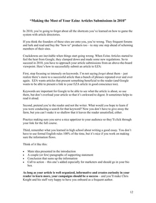 12
“Making the Most of Your Ezine Articles Submissions in 2010”
In 2010, you’re going to forget about all the shortcuts you’ve learned on how to game the
system with article directories.
If you think the founders of these sites are onto you, you’re wrong. They frequent forums
and lurk and read and buy the “how to” products too – to stay one step ahead of scheming
members of their sites.
Crackdowns are inevitable when things start going wrong. When Ezine Articles started to
feel the heat from Google, they clamped down and made some new regulations. So to
succeed in 2010, you have to approach your article submissions from an above-the-board
viewpoint. Here’s how to successfully submit an article to EZA:
First, stop focusing so intensely on keywords. I’m not saying forget about them – just
realize there’s more to a successful article than a bunch of phrases repeated over and over
again. EZA wants articles that present something beneficial to the reader (and Google
wants to be able to present a link to your EZA article in good conscience too).
Keywords are important for Google to be able to see what the article is about, so use
them, but don’t overload your article so that it’s awkward to digest. It sometimes helps to
read it aloud.
Second, pretend you’re the reader and not the writer. What would you hope to learn if
you were conducting a search for that keyword? Now you don’t have to give away the
farm, but you can’t make it so shallow that it leaves the reader unsatisfied, either.
Practice making sure you serve a nice appetizer to your audience so they’ll click through
your link for the full course.
Third, remember what you learned in high school about writing a good essay. You don’t
have to use formal English rules 100% of the time, but it’s nice if you work on making
sure the information flows.
Think of it like this:
• Main idea presented in the introduction
• A couple (or few) paragraphs of supporting statement
• Conclusion that sums up the information
• Call to action – this one’s added especially for marketers and should go in your bio
box
As long as your article is well organized, informative and creates curiosity in your
reader to learn more, your campaigns should be a success – and you’ll make Chris
Knight and his staff very happy to have you onboard as a frequent author.
 