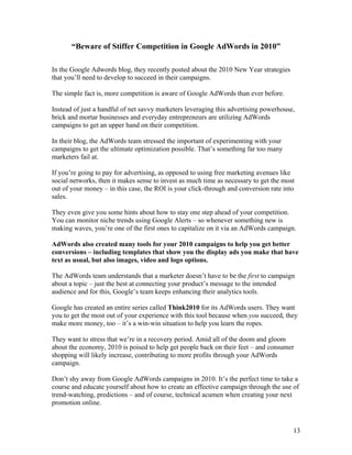 13
“Beware of Stiffer Competition in Google AdWords in 2010”
In the Google Adwords blog, they recently posted about the 2010 New Year strategies
that you’ll need to develop to succeed in their campaigns.
The simple fact is, more competition is aware of Google AdWords than ever before.
Instead of just a handful of net savvy marketers leveraging this advertising powerhouse,
brick and mortar businesses and everyday entrepreneurs are utilizing AdWords
campaigns to get an upper hand on their competition.
In their blog, the AdWords team stressed the important of experimenting with your
campaigns to get the ultimate optimization possible. That’s something far too many
marketers fail at.
If you’re going to pay for advertising, as opposed to using free marketing avenues like
social networks, then it makes sense to invest as much time as necessary to get the most
out of your money – in this case, the ROI is your click-through and conversion rate into
sales.
They even give you some hints about how to stay one step ahead of your competition.
You can monitor niche trends using Google Alerts – so whenever something new is
making waves, you’re one of the first ones to capitalize on it via an AdWords campaign.
AdWords also created many tools for your 2010 campaigns to help you get better
conversions – including templates that show you the display ads you make that have
text as usual, but also images, video and logo options.
The AdWords team understands that a marketer doesn’t have to be the first to campaign
about a topic – just the best at connecting your product’s message to the intended
audience and for this, Google’s team keeps enhancing their analytics tools.
Google has created an entire series called Think2010 for its AdWords users. They want
you to get the most out of your experience with this tool because when you succeed, they
make more money, too – it’s a win-win situation to help you learn the ropes.
They want to stress that we’re in a recovery period. Amid all of the doom and gloom
about the economy, 2010 is poised to help get people back on their feet – and consumer
shopping will likely increase, contributing to more profits through your AdWords
campaign.
Don’t shy away from Google AdWords campaigns in 2010. It’s the perfect time to take a
course and educate yourself about how to create an effective campaign through the use of
trend-watching, predictions – and of course, technical acumen when creating your next
promotion online.
 