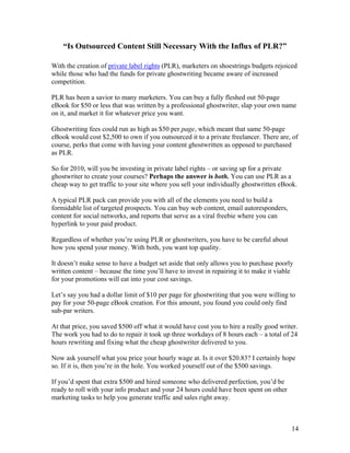 14
“Is Outsourced Content Still Necessary With the Influx of PLR?”
With the creation of private label rights (PLR), marketers on shoestrings budgets rejoiced
while those who had the funds for private ghostwriting became aware of increased
competition.
PLR has been a savior to many marketers. You can buy a fully fleshed out 50-page
eBook for $50 or less that was written by a professional ghostwriter, slap your own name
on it, and market it for whatever price you want.
Ghostwriting fees could run as high as $50 per page, which meant that same 50-page
eBook would cost $2,500 to own if you outsourced it to a private freelancer. There are, of
course, perks that come with having your content ghostwritten as opposed to purchased
as PLR.
So for 2010, will you be investing in private label rights – or saving up for a private
ghostwriter to create your courses? Perhaps the answer is both. You can use PLR as a
cheap way to get traffic to your site where you sell your individually ghostwritten eBook.
A typical PLR pack can provide you with all of the elements you need to build a
formidable list of targeted prospects. You can buy web content, email autoresponders,
content for social networks, and reports that serve as a viral freebie where you can
hyperlink to your paid product.
Regardless of whether you’re using PLR or ghostwriters, you have to be careful about
how you spend your money. With both, you want top quality.
It doesn’t make sense to have a budget set aside that only allows you to purchase poorly
written content – because the time you’ll have to invest in repairing it to make it viable
for your promotions will eat into your cost savings.
Let’s say you had a dollar limit of $10 per page for ghostwriting that you were willing to
pay for your 50-page eBook creation. For this amount, you found you could only find
sub-par writers.
At that price, you saved $500 off what it would have cost you to hire a really good writer.
The work you had to do to repair it took up three workdays of 8 hours each – a total of 24
hours rewriting and fixing what the cheap ghostwriter delivered to you.
Now ask yourself what you price your hourly wage at. Is it over $20.83? I certainly hope
so. If it is, then you’re in the hole. You worked yourself out of the $500 savings.
If you’d spent that extra $500 and hired someone who delivered perfection, you’d be
ready to roll with your info product and your 24 hours could have been spent on other
marketing tasks to help you generate traffic and sales right away.
 