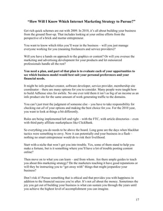 17
“How Will I Know Which Internet Marketing Strategy to Pursue?”
Get rich quick schemes are out with 2009. In 2010, it’s all about building your business
from the ground floor-up. That includes looking at your online efforts from the
perspective of a brick and mortar entrepreneur.
You want to know which titles you’ll wear in the business – will you just manage
everyone working for you (meaning freelancers and service providers)?
Will you have a hands on approach to the graphics or content? Or will you oversee the
marketing and advertising development for your products and let outsourced
professionals handle all the rest?
You need a plan, and part of that plan is to evaluate each of your opportunities to
see which business model would best suit your personal preferences and your
financial needs.
It might be info product creator, software developer, service provider, membership site
coordinator – there are many options for you to consider. Many people were taught how
to build AdSense sites for awhile. No one ever told them it isn’t as big of an income as an
info product site for the same amount of work generating traffic to the domains.
You can’t just trust the judgment of someone else – you have to take responsibility for
checking out all of your options and making the best choice for you. For the 2010 year,
you want to look at things a bit differently.
Rules are being implemented left and right – with the FTC, with article directories – even
with third party affiliate marketplaces like ClickBank.
So everything you do needs to be above the board. Long gone are the days when blackhat
tactics were something to envy. Now it can potentially end your business in a flash –
nothing no smart entrepreneur would do to risk their livelihood.
Start with a niche that won’t get you into trouble. Yes, some of them stand to help you
make a fortune, but is it something where you’ll have a lot of trouble posting content
online?
Then move on to what you can learn – and from whom. Are there ample guides to teach
you about this marketing strategy? Do the marketers teaching it have good reputations or
will they be instructing you to “get away with” things that might jeopardize your
business?
Don’t risk it! Pursue something that is ethical and that provides you with happiness in
addition to the financial success you’re after. It’s not all about the money. Sometimes the
joy you get out of building your business is what can sustain you through the years until
you achieve the highest level of accomplishment you can imagine.
 