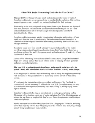 18
“How Will Social Networking Evolve in the Year 2010?”
The year 2009 was the year of slaps, smack and strict rules in the world of web 2.0.
Social networking sites saw a mammoth rise in membership by marketers, followed by a
surge of spammers and eventually got punished by Google for their leniency.
So their slap by the search engines is being passed down to you. Everyone has tightened
their belts, restricted certain content, lessened the number of links you can use – and
implemented any other rule to prevent Google from doling out the same harsh
punishment in the future.
Social networking was once a way for peers to share information and opinions – it’s so
much more than that now. It paved the way for marketers to immerse themselves in
communities where targeted consumers were lurking, converting peer traffic into click-
throughs and sales.
It probably would have been smooth sailing if everyone had done his or her part to
provide great content and keep topics above the board. But it’s inevitable that when a
good thing surfaces (like web 2.0), spammers and seedy characters will suck it dry of any
opportunity it possesses.
Certain social networking sites such as Squidoo, Ezine Articles, Google Knol and Hub
Pages have already learned their lesson when it comes to cracking down on spammers
and unsavory marketing tactics.
The year 2010 promises the evolution of more niche-specific social networks for
people – along with some broad web 2.0 creations that cater to many niche groups.
It will be your job to infiltrate these membership areas in a way that helps the community
with true value so that you’re branded as trustworthy and not a leech of their online
society.
It’s estimated that blatant advertising on social networking sites (like Facebook for
example) will reach a whopping $2 billion in the year 2010. So marketers may not have
to be as stealth in their promotions as they once were, if they’re willing to pay for the
right to be there.
Social networking will also play an important role in on-the-go advertising. Mobile
Messaging will evolve into a new sort of social marketing. You’ll be able to designate ad
groups that are shown to people while they’re away from, their computer, reaching them
on their cell phones.
People are already social networking from their cells – logging into Facebook, Tweeting
about their everyday actions. You’ll become part of the common mass marketing strategy
already being tested in many markets today.
 