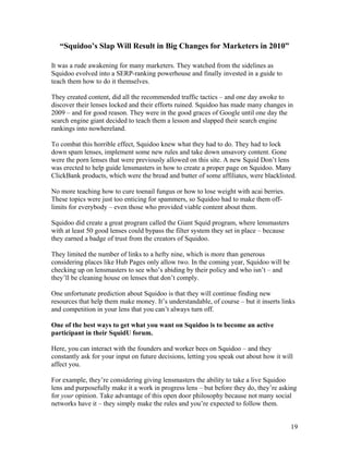 19
“Squidoo’s Slap Will Result in Big Changes for Marketers in 2010”
It was a rude awakening for many marketers. They watched from the sidelines as
Squidoo evolved into a SERP-ranking powerhouse and finally invested in a guide to
teach them how to do it themselves.
They created content, did all the recommended traffic tactics – and one day awoke to
discover their lenses locked and their efforts ruined. Squidoo has made many changes in
2009 – and for good reason. They were in the good graces of Google until one day the
search engine giant decided to teach them a lesson and slapped their search engine
rankings into nowhereland.
To combat this horrible effect, Squidoo knew what they had to do. They had to lock
down spam lenses, implement some new rules and take down unsavory content. Gone
were the porn lenses that were previously allowed on this site. A new Squid Don’t lens
was erected to help guide lensmasters in how to create a proper page on Squidoo. Many
ClickBank products, which were the bread and butter of some affiliates, were blacklisted.
No more teaching how to cure toenail fungus or how to lose weight with acai berries.
These topics were just too enticing for spammers, so Squidoo had to make them off-
limits for everybody – even those who provided viable content about them.
Squidoo did create a great program called the Giant Squid program, where lensmasters
with at least 50 good lenses could bypass the filter system they set in place – because
they earned a badge of trust from the creators of Squidoo.
They limited the number of links to a hefty nine, which is more than generous
considering places like Hub Pages only allow two. In the coming year, Squidoo will be
checking up on lensmasters to see who’s abiding by their policy and who isn’t – and
they’ll be cleaning house on lenses that don’t comply.
One unfortunate prediction about Squidoo is that they will continue finding new
resources that help them make money. It’s understandable, of course – but it inserts links
and competition in your lens that you can’t always turn off.
One of the best ways to get what you want on Squidoo is to become an active
participant in their SquidU forum.
Here, you can interact with the founders and worker bees on Squidoo – and they
constantly ask for your input on future decisions, letting you speak out about how it will
affect you.
For example, they’re considering giving lensmasters the ability to take a live Squidoo
lens and purposefully make it a work in progress lens – but before they do, they’re asking
for your opinion. Take advantage of this open door philosophy because not many social
networks have it – they simply make the rules and you’re expected to follow them.
 