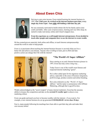 2
About Ewen Chia
Striving to earn extra income, Ewen started learning the internet business in
1997. For 5 full years, he worked on his internet business part-time, every
single day from 11pm - 3am while still holding a full-time day job.
He was extremely motivated to build a better life for his family and to clear
credit card debts. After years of perseverance, learning and very little sleep, he
started to make real money online and it hasn't stopped since.
From his experience as a self-taught internet entrepreneur, Ewen decided to
teach other people and companies how to use the internet to create wealth.
He has created proven materials, both online and offline, to teach Internet entrepreneurship
around the world in order to help people.
Ewen is so passionate about teaching the internet business because it can truly help you live a
better life and achieve your dreams. Anyone who is willing to learn, put in effort and take
positive action can change their life with the internet!
"The World's #1 Super Affiliate"
Since starting as an early Internet business pioneer in
1997, Ewen has truly come a long way...
Today Ewen is one of the world's most famous and
respected internet marketing "gurus".
He is often called upon for his ingenious marketing
advice, especially in the areas of business integration,
profit leverage, product creation and online branding.
He is also referred to as the “World’s #1 Super
Affiliate” and his name is synonymous with Affiliate
Marketing, although that is not all he does.
Widely acknowledged as the "secret weapon" of many internet marketers, Ewen has the uncanny
ability to trounce the competition and take on the coveted #1 reseller spot in almost every
marketing rollout.
Ewen can guide and teach you how to become wealthy with the internet - if you want to. For
example, a new internet business he set up generated US$100,000.00+ in less than 30 days.
Fact is, many people following his teachings have been able to quit their day jobs and make their
own income online!
 