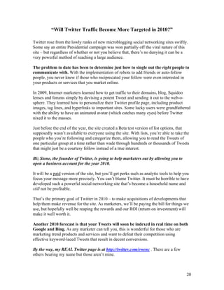 20
“Will Twitter Traffic Become More Targeted in 2010?”
Twitter rose from the lowly ranks of new microblogging social networking sites swiftly.
Some say an entire Presidential campaign was won partially off the viral nature of this
site – but regardless of whether or not you believe that, there’s no denying it can be a
very powerful method of reaching a large audience.
The problem to date has been to determine just how to single out the right people to
communicate with. With the implementation of robots to add friends or auto-follow
people, you never knew if those who reciprocated your follow were even interested in
your products or services that you market online.
In 2009, Internet marketers learned how to get traffic to their domains, blog, Squidoo
lenses and forums simply by devising a potent Tweet and sending it out to the web-o-
sphere. They learned how to personalize their Twitter profile page, including product
images, tag lines, and hyperlinks to important sites. Some lucky users were grandfathered
with the ability to have an animated avatar (which catches many eyes) before Twitter
nixed it to the masses.
Just before the end of the year, the site created a Beta test version of list options, that
supposedly wasn’t available to everyone using the site. With lists, you’re able to take the
people who you’re following and categorize them, allowing you to read the Tweets of
one particular group at a time rather than wade through hundreds or thousands of Tweets
that might just be a courtesy follow instead of a true interest.
Biz Stone, the founder of Twitter, is going to help marketers out by allowing you to
open a business account for the year 2010.
It will be a paid version of the site, but you’ll get perks such as analytic tools to help you
focus your message more precisely. You can’t blame Twitter. It must be horrible to have
developed such a powerful social networking site that’s become a household name and
still not be profitable.
That’s the primary goal of Twitter in 2010 – to make acquisitions of developments that
help them make revenue for the site. As marketers, we’ll be paying the bill for things we
use, but hopefully well be reaping the rewards and our ROI (return on investment) will
make it well worth it.
Another 2010 forecast is that your Tweets will soon be indexed in real time on both
Google and Bing. As any marketer can tell you, this is wonderful for those who are
marketing trend products and services and want to defeat their competition using
effective keyword-laced Tweets that result in decent conversions.
By the way, my REAL Twitter page is at http://twitter.com/ewenc . There are a few
others bearing my name but those aren’t mine.
 