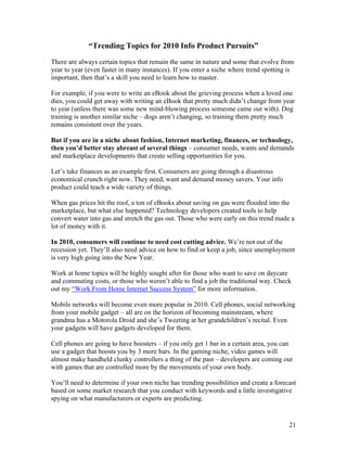 21
“Trending Topics for 2010 Info Product Pursuits”
There are always certain topics that remain the same in nature and some that evolve from
year to year (even faster in many instances). If you enter a niche where trend spotting is
important, then that’s a skill you need to learn how to master.
For example, if you were to write an eBook about the grieving process when a loved one
dies, you could get away with writing an eBook that pretty much didn’t change from year
to year (unless there was some new mind-blowing process someone came out with). Dog
training is another similar niche – dogs aren’t changing, so training them pretty much
remains consistent over the years.
But if you are in a niche about fashion, Internet marketing, finances, or technology,
then you’d better stay abreast of several things – consumer needs, wants and demands
and marketplace developments that create selling opportunities for you.
Let’s take finances as an example first. Consumers are going through a disastrous
economical crunch right now. They need, want and demand money savers. Your info
product could teach a wide variety of things.
When gas prices hit the roof, a ton of eBooks about saving on gas were flooded into the
marketplace, but what else happened? Technology developers created tools to help
convert water into gas and stretch the gas out. Those who were early on this trend made a
lot of money with it.
In 2010, consumers will continue to need cost cutting advice. We’re not out of the
recession yet. They’ll also need advice on how to find or keep a job, since unemployment
is very high going into the New Year.
Work at home topics will be highly sought after for those who want to save on daycare
and commuting costs, or those who weren’t able to find a job the traditional way. Check
out my “Work From Home Internet Success System” for more information.
Mobile networks will become even more popular in 2010. Cell phones, social networking
from your mobile gadget – all are on the horizon of becoming mainstream, where
grandma has a Motorola Droid and she’s Tweeting at her grandchildren’s recital. Even
your gadgets will have gadgets developed for them.
Cell phones are going to have boosters – if you only get 1 bar in a certain area, you can
use a gadget that boosts you by 3 more bars. In the gaming niche, video games will
almost make handheld clunky controllers a thing of the past – developers are coming out
with games that are controlled more by the movements of your own body.
You’ll need to determine if your own niche has trending possibilities and create a forecast
based on some market research that you conduct with keywords and a little investigative
spying on what manufacturers or experts are predicting.
 