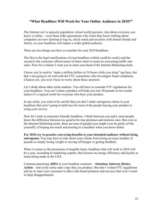 23
“What Headlines Will Work for Your Online Audience in 2010?”
The Internet isn’t a sparsely population virtual world anymore. Just about everyone you
know is online – even those older generations who claim they know nothing about
computers are now learning to log on, check email and socialize with distant friends and
family, so your headlines will impact a wider global audience.
There are two things you have to consider for your 2010 headlines.
The first is the legal ramifications of your headlines (which could be costly) and the
second is the consumer effectiveness of them when it comes to converting traffic into
sales. Now for a minute I want you to clear your head of the Internet Marketing niche.
I know you’re used to “make a million dollars in 24 hours while you sleep” tag lines, but
that’s not going to sit well with the FTC committees who investigate fraud complaints.
Chances are, you won’t have to worry about those anymore.
Let’s think about other niche markets. You still have to consider FTC regulations for
your headlines. You can’t claim a product will help you lose 20 pounds in two weeks
unless it’s a typical result for everyone who buys your product.
In any niche, you want to be careful that you don’t make outrageous claims in your
headlines that aren’t going to hold true for most of the people buying your product or
using your service.
Now let’s look at consumer-friendly headlines. I think between you and I, most people
know the difference between too good to be true promises and realistic ones. But even in
the Internet Marketing niche, there are tons of people (you might even be guilty of this
yourself), of hoping too much and trusting in a headline when you know better.
For 2010, try to practice conveying benefits to your intended audience without being
outrageous. You may have to tone down your claims from losing an exact number of
pounds to simply losing weight or staving off hunger or getting healthier.
When it comes to the promotion of tangible items, headlines that will work in 2010 will
be a year, according to marketing experts, that focuses on energy efficiency and loyalty to
items being made in the USA.
Continue practicing AIDA in your headline creations – Attention, Interest, Desire,
Action – and in the entire sales copy that you produce. But don’t violate FTC regulations
and try to steer your consumer to above-the-board products and services that won’t result
in deep disappointment.
 