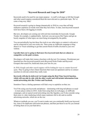24
“Keyword Research and Usage for 2010”
Keywords used to be used for one major purpose – to stuff a web page so full that Google
and other search engines considered them the most relevant to a particular topic. We’ve
come a long way, baby!
Keyword research is going to change dramatically in 2010 in a way that will help
marketers capitalize on trends more than they have been. To date, most keyword research
tools have been a bit lagging in results.
But now, developers are coming out with real time trend data for keywords. Google
Trends, for example, is updated daily. And now you can access Hot Topics and get an
hourly snapshot of what topics are most being investigated by the public.
You can periodically log into these free tools to see what topics or content is relevant or
can be connected to your own niche site. Then create an AdWords campaign or blog
about it or Tweet something to get that current flood of traffic diverted to your own
website.
I predict that you’re going to find more free keyword tools that are almost as
competitive as the paid versions.
Developers will make their money elsewhere with the tool. For instance, Wordstream just
launched two free keyword research tools (Keyword Niche Finder and Keyword
Grouper) that search for, build and clean your lists for you.
In 2010, Google and other search engines will be looking for ways to counter keyword
spam. They’re going to have future functions that weed out spammers and try to connect
searchers to relevant content they really want.
Keywords will also be delivered via Google using the Real Time Search function,
which will run side by side with the older results and will include information from
social networking sites like Twitter and Facebook.
Somehow I have a feeling spammers will find a way to capitalize on that, too.
You’ll be using your keywords and phrases – dominating with long-tail phrases as usual
– in more places online in 2010. Aside from using them on web pages, in AdWords
campaigns, and on typical social networking sites like Squidoo, you’ll also consider using
them more in video marketing (which many marketers fail to do) and on mobile
advertising networks, which are on the rise.
Whatever methods you use, you’ll want to make sure you continually build your keyword
list, clean it for duplicates and irrelevant phrases, and then put them to use for you instead
of letting them sit on your hard drive.
 