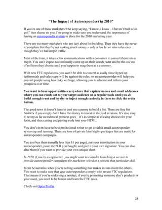 25
“The Impact of Autoresponders in 2010”
If you’re one of those marketers who keep saying, “I know, I know – I haven’t built a list
yet,” then shame on you. I’m going to make sure you understand the importance of
having an autoresponder system in place for the 2010 marketing year.
There are too many marketers who are lazy about list building. Then they have the nerve
to complain that they’re not making much money – only a few hit or miss sales even
though they’ve had ample traffic.
Most of the time, it takes a few communications with a consumer to convert them into a
buyer. You can’t expect to continually come up on their search radar and be the one out
of millions they choose until you happen to snag them as a customer.
With new FTC regulations, you won’t be able to convert as easily since hyped up
testimonials and sales copy will be against the rules, so an autoresponder will help you
convert people using less risky verbiage, allowing you to educate and inform your
prospects over time.
You want to have opportunities everywhere that capture names and email addresses
where you can reach out to your target audience on a regular basis until you do
build enough trust and loyalty or inject enough curiosity in them to click the order
button.
The good news it doesn’t have to cost you a penny to build a list. There are free list
builders if you simply don’t have the money to invest in the paid versions. It’s also easy
to set up as far as technical prowess goes – it’s as simple as clicking choices for your
form, and then cutting and pasting code into your HTML.
You don’t even have to be a professional writer to get a viable email autoresponder
system up and running. There are tons of private label rights packages that are made for
autoresponder campaigns.
You just buy them (usually less than $1 per page), put your introduction in your
autoresponder, paste the PLR you bought, and give it your own signature. You can also
alter them if you want to provide your own unique slant.
In 2010, if you’re a copywriter, you might want to consider launching a service to
provide autoresponder campaigns for marketers who don’t possess that particular skill.
It can be lucrative when you’re selling something that makes it convenient for others.
You want to make sure that your autoresponders comply with recent FTC regulations.
That means if you’re endorsing a product, if you’re promoting someone else’s product (or
your own), you need to be honest and learn the FTC rules.
Check out Optin Profits.
 
